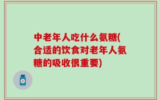 中老年人吃什么氨糖(合适的饮食对老年人氨糖的吸收很重要)