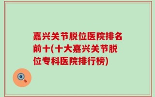 嘉兴关节脱位医院排名前十(十大嘉兴关节脱位专科医院排行榜)