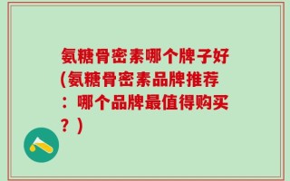 氨糖骨密素哪个牌子好(氨糖骨密素品牌推荐：哪个品牌最值得购买？)