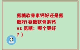 氨糖软骨素钙好还是氨糖好(氨糖软骨素钙 vs 氨糖：哪个更好？)
