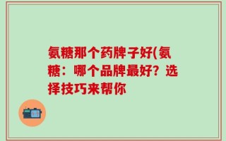 氨糖那个药牌子好(氨糖：哪个品牌最好？选择技巧来帮你