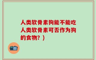 人类软骨素狗能不能吃人类软骨素可否作为狗的食物？)