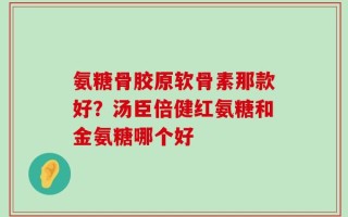 氨糖骨胶原软骨素那款好？汤臣倍健红氨糖和金氨糖哪个好