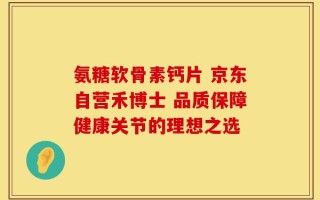 氨糖软骨素钙片 京东自营禾博士 品质保障健康关节的理想之选