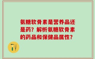 氨糖软骨素是营养品还是药？解析氨糖软骨素的药品和保健品属性？