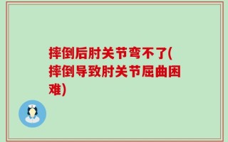摔倒后肘关节弯不了(摔倒导致肘关节屈曲困难)