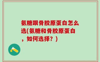 氨糖跟骨胶原蛋白怎么选(氨糖和骨胶原蛋白，如何选择？)