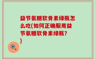 益节氨糖软骨素绿瓶怎么吃(如何正确服用益节氨糖软骨素绿瓶？ )
