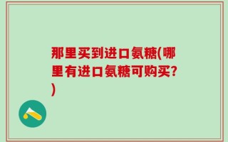 那里买到进口氨糖(哪里有进口氨糖可购买？)