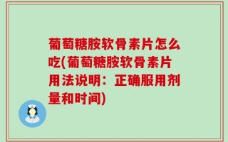 葡萄糖胺软骨素片怎么吃(葡萄糖胺软骨素片用法说明：正确服用剂量和时间)
