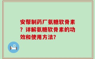 安帮制药厂氨糖软骨素？详解氨糖软骨素的功效和使用方法？