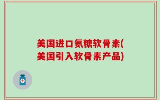 美国进口氨糖软骨素(美国引入软骨素产品)