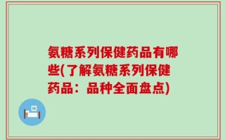 氨糖系列保健药品有哪些(了解氨糖系列保健药品：品种全面盘点)