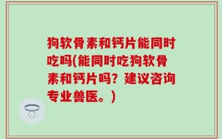 狗软骨素和钙片能同时吃吗(能同时吃狗软骨素和钙片吗？建议咨询专业兽医。)