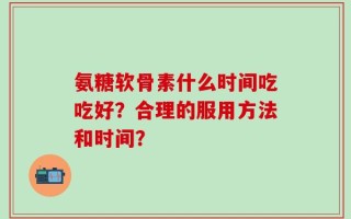氨糖软骨素什么时间吃吃好？合理的服用方法和时间？