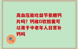 高血压能吃益节氨糖钙片吗？钙维D软胶囊可以用于中老年人日常补钙吗