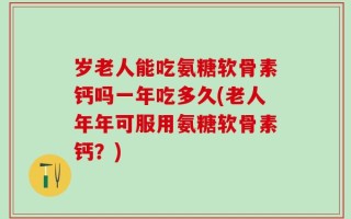 岁老人能吃氨糖软骨素钙吗一年吃多久(老人年年可服用氨糖软骨素钙？)