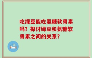 吃绿豆能吃氨糖软骨素吗？探讨绿豆和氨糖软骨素之间的关系？