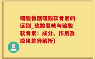 硫酸氨糖硫酸软骨素的区别_硫酸氨糖与硫酸软骨素：成分、作用及应用差异解析)