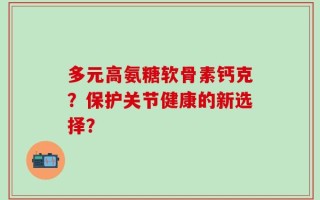 多元高氨糖软骨素钙克？保护关节健康的新选择？