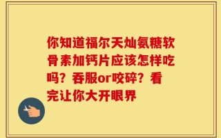 你知道福尔天灿氨糖软骨素加钙片应该怎样吃吗？吞服or咬碎？看完让你大开眼界