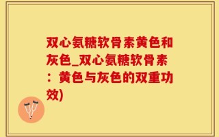 双心氨糖软骨素黄色和灰色_双心氨糖软骨素：黄色与灰色的双重功效)