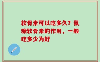 软骨素可以吃多久？氨糖软骨素的作用，一般吃多少为好
