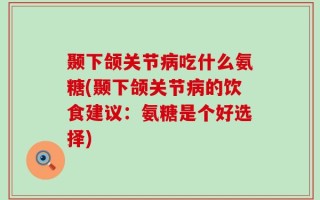 颞下颌关节病吃什么氨糖(颞下颌关节病的饮食建议：氨糖是个好选择)