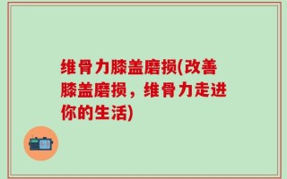 维骨力膝盖磨损(改善膝盖磨损，维骨力走进你的生活)