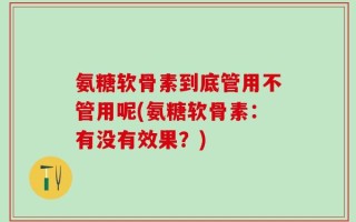 氨糖软骨素到底管用不管用呢(氨糖软骨素：有没有效果？)