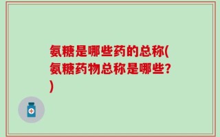氨糖是哪些药的总称(氨糖药物总称是哪些？)