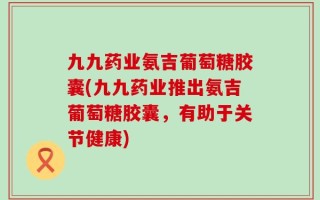 九九药业氨吉葡萄糖胶囊(九九药业推出氨吉葡萄糖胶囊，有助于关节健康)