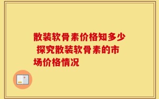散装软骨素价格知多少 探究散装软骨素的市场价格情况