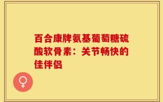 百合康牌氨基葡萄糖硫酸软骨素：关节畅快的佳伴侣