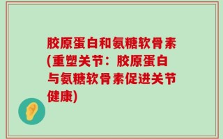 胶原蛋白和氨糖软骨素(重塑关节：胶原蛋白与氨糖软骨素促进关节健康)