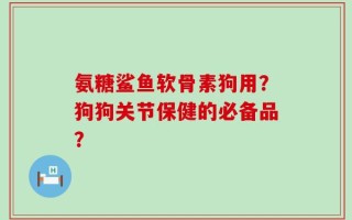 氨糖鲨鱼软骨素狗用？狗狗关节保健的必备品？