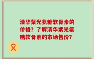 清华紫光氨糖软骨素的价格？了解清华紫光氨糖软骨素的市场售价？