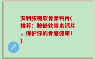 安利胺糖软骨素钙片(推荐：胺糖软骨素钙片，保护你的骨骼健康！)