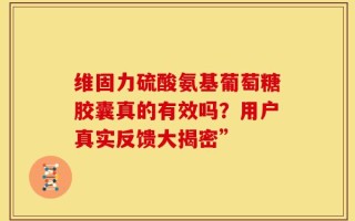维固力硫酸氨基葡萄糖胶囊真的有效吗？用户真实反馈大揭密”