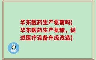 华东医药生产氨糖吗(华东医药生产氨糖，促进医疗设备升级改造)