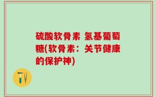 硫酸软骨素 氢基葡萄糖(软骨素：关节健康的保护神)