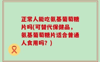 正常人能吃氨基葡萄糖片吗(可替代保健品，氨基葡萄糖片适合普通人食用吗？)