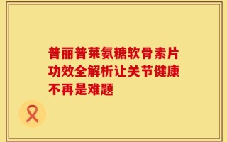 普丽普莱氨糖软骨素片功效全解析让关节健康不再是难题