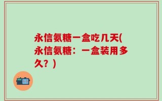 永信氨糖一盒吃几天(永信氨糖：一盒装用多久？)