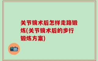 关节镜术后怎样走路锻炼(关节镜术后的步行锻炼方案)