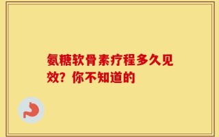 氨糖软骨素疗程多久见效？你不知道的