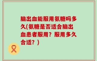 脑出血能服用氨糖吗多久(氨糖是否适合脑出血患者服用？服用多久合适？)
