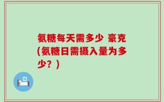 氨糖每天需多少 豪克(氨糖日需摄入量为多少？)
