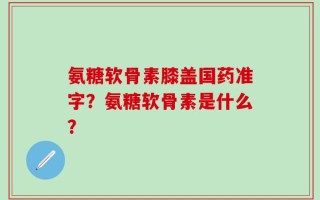 氨糖软骨素膝盖国药准字？氨糖软骨素是什么？
