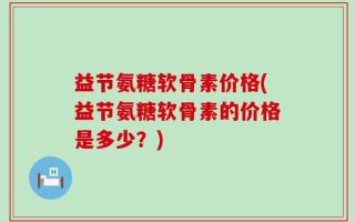 益节氨糖软骨素价格(益节氨糖软骨素的价格是多少？)